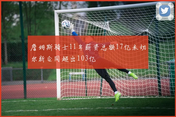 詹姆斯骑士11年薪资总额17亿米切尔新合同超出103亿