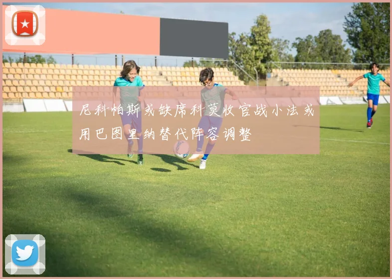 尼科帕斯或缺席科莫收官战小法或用巴图里纳替代阵容调整