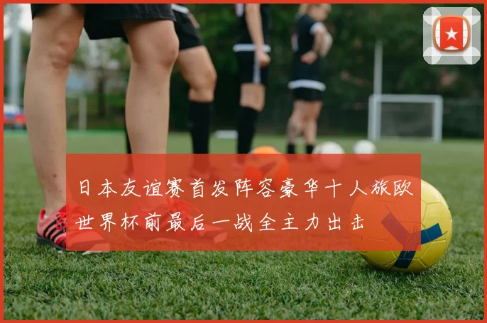 日本友谊赛首发阵容豪华十人旅欧世界杯前最后一战全主力出击