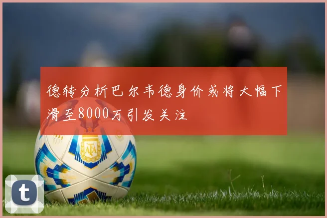 德转分析巴尔韦德身价或将大幅下滑至8000万引发关注