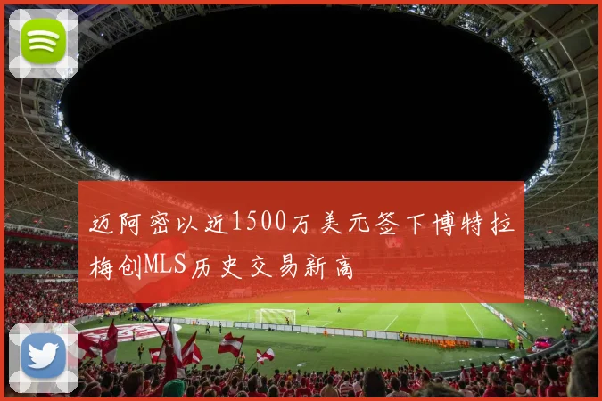 迈阿密以近1500万美元签下博特拉梅创MLS历史交易新高