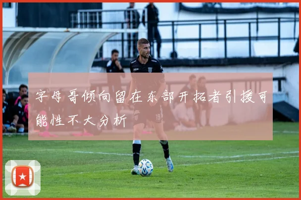 字母哥倾向留在东部开拓者引援可能性不大分析
