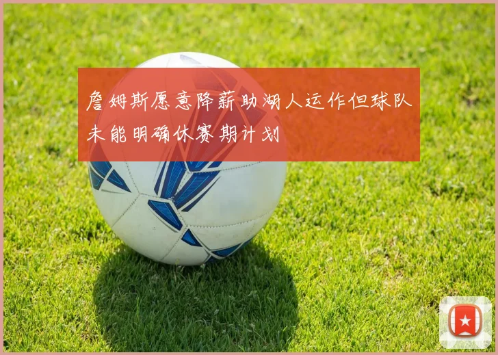 詹姆斯愿意降薪助湖人运作但球队未能明确休赛期计划