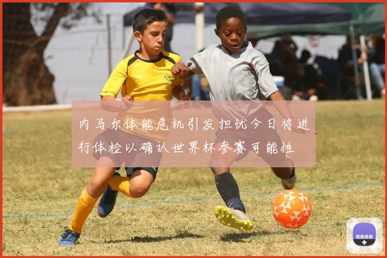 内马尔体能危机引发担忧今日将进行体检以确认世界杯参赛可能性