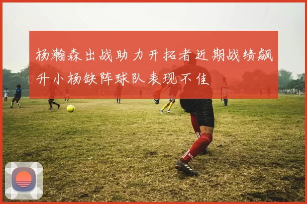 杨瀚森出战助力开拓者近期战绩飙升小杨缺阵球队表现不佳