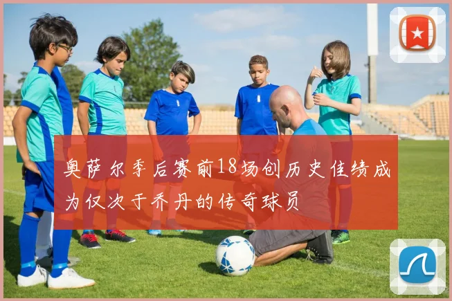 奥萨尔季后赛前18场创历史佳绩成为仅次于乔丹的传奇球员