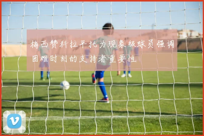 梅西赞科拉平托为现象级球员强调困难时刻的支持者重要性