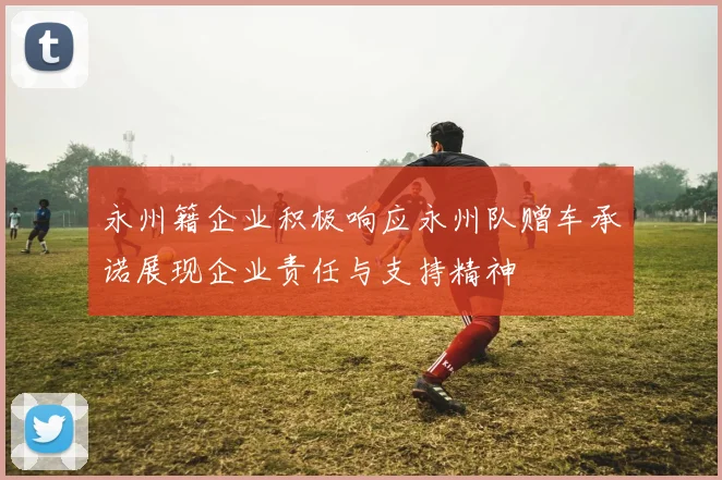 永州籍企业积极响应永州队赠车承诺展现企业责任与支持精神