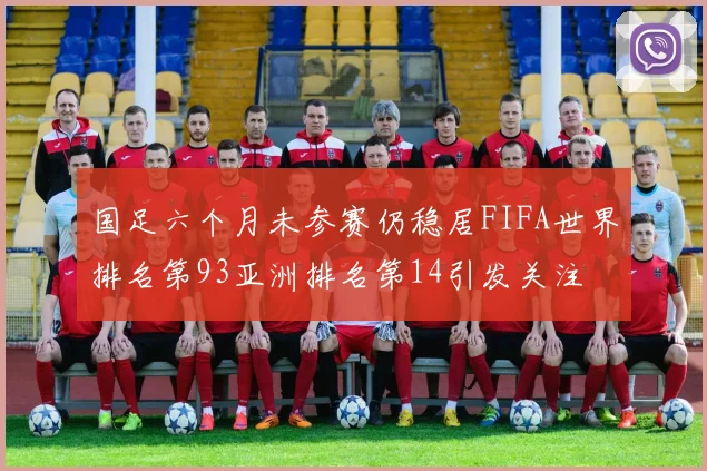 国足六个月未参赛仍稳居FIFA世界排名第93亚洲排名第14引发关注