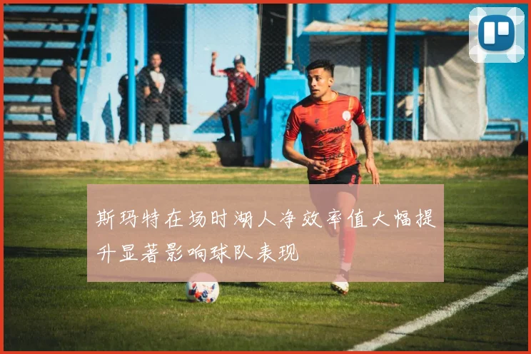斯玛特在场时湖人净效率值大幅提升显著影响球队表现
