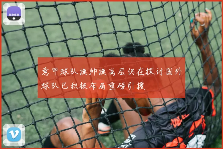 意甲球队换帅换高层仍在探讨国外球队已积极布局重磅引援