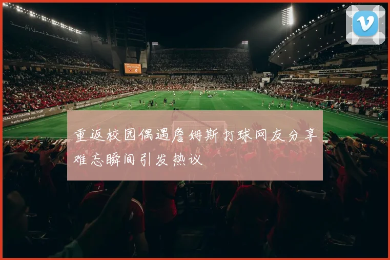 重返校园偶遇詹姆斯打球网友分享难忘瞬间引发热议