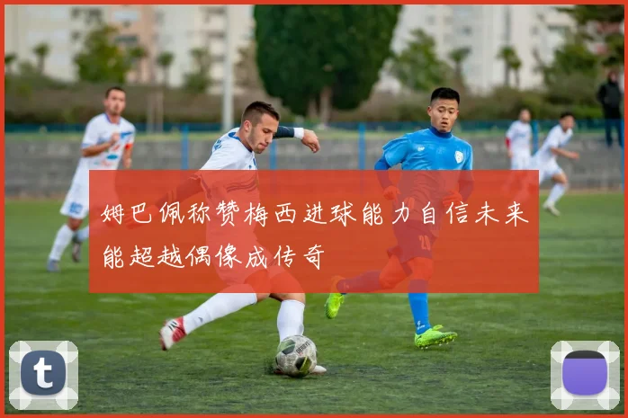 姆巴佩称赞梅西进球能力自信未来能超越偶像成传奇