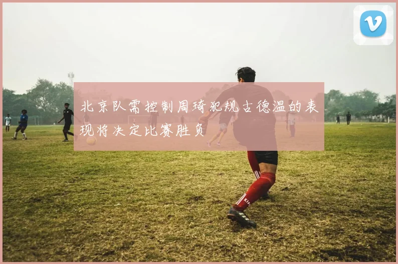 北京队需控制周琦犯规古德温的表现将决定比赛胜负