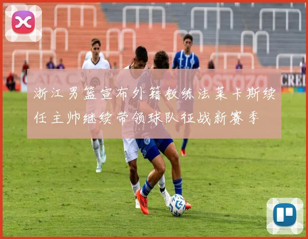浙江男篮宣布外籍教练法莱卡斯续任主帅继续带领球队征战新赛季