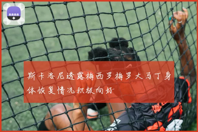 斯卡洛尼透露梅西罗梅罗大马丁身体恢复情况积极向好