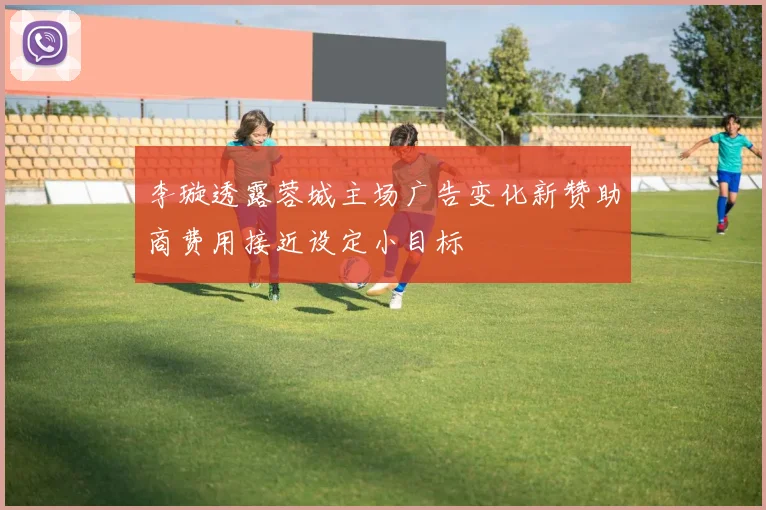 李璇透露蓉城主场广告变化新赞助商费用接近设定小目标