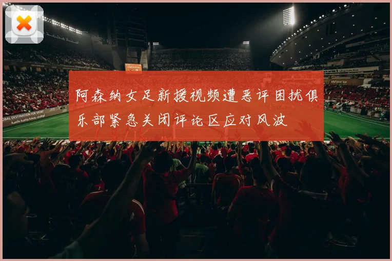 阿森纳女足新援视频遭恶评困扰俱乐部紧急关闭评论区应对风波