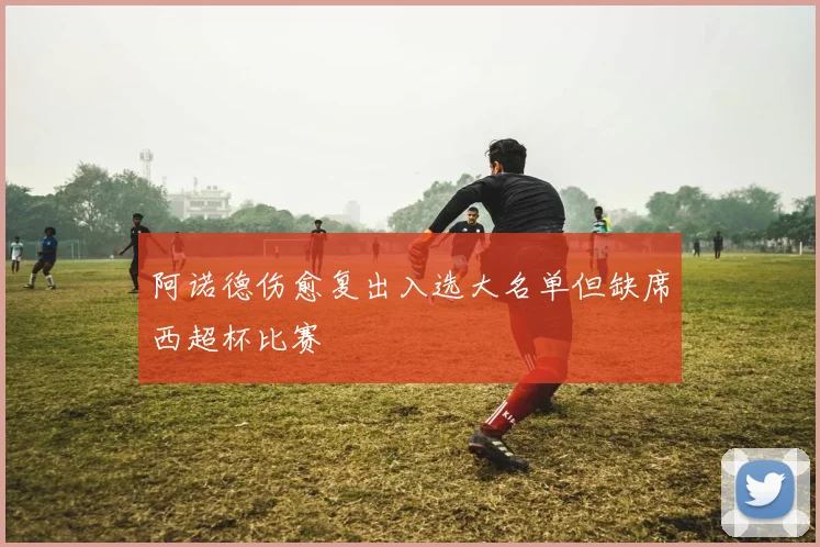 阿诺德伤愈复出入选大名单但缺席西超杯比赛