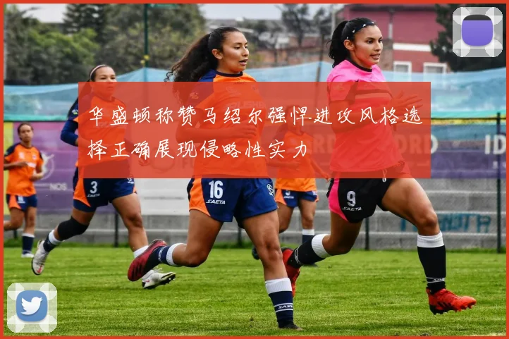 华盛顿称赞马绍尔强悍进攻风格选择正确展现侵略性实力