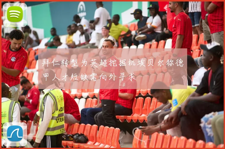 拜仁转型为英超挖掘机埃贝尔称德甲人才短缺需向外寻求