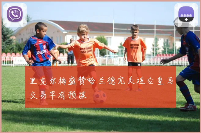 里克尔梅盛赞哈兰德完美适合皇马交易早有预谋