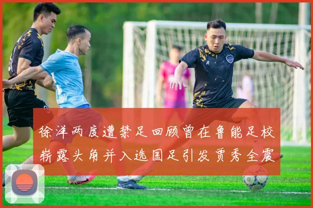徐洋两度遭禁足回顾曾在鲁能足校崭露头角并入选国足引发贾秀全震惊