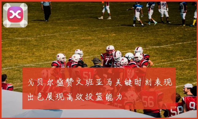 戈贝尔盛赞文班亚马关键时刻表现出色展现高效投篮能力