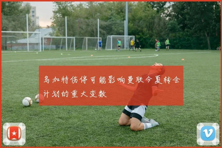 乌加特伤停可能影响曼联今夏转会计划的重大变数