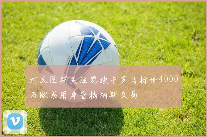 尤文图斯关注恩迪卡罗马标价4000万欧或用库普梅纳斯交易