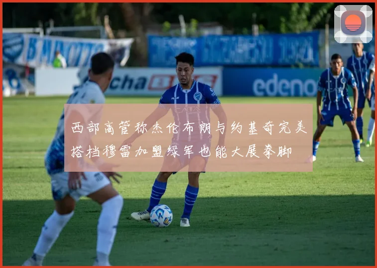 西部高管称杰伦布朗与约基奇完美搭档穆雷加盟绿军也能大展拳脚